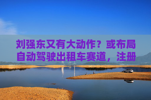 刘强东又有大动作？或布局自动驾驶出租车赛道，注册新商标