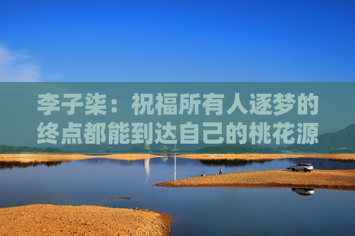 李子柒：祝福所有人逐梦的终点都能到达自己的桃花源