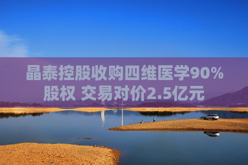 晶泰控股收购四维医学90%股权 交易对价2.5亿元