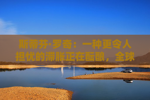 斯蒂芬·罗奇：一种更令人担忧的滞胀正在酝酿，全球衰退风险增加  第1张