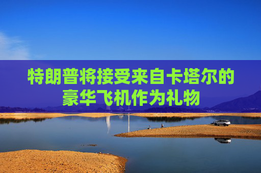 特朗普将接受来自卡塔尔的豪华飞机作为礼物