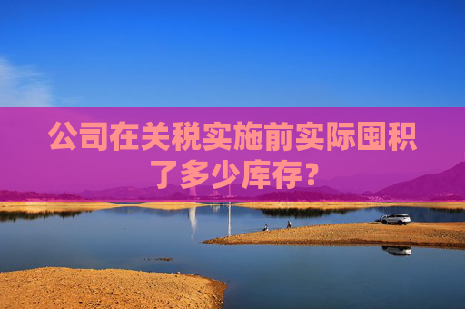 公司在关税实施前实际囤积了多少库存？  第1张