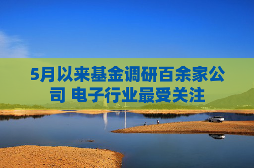 5月以来基金调研百余家公司 电子行业最受关注
