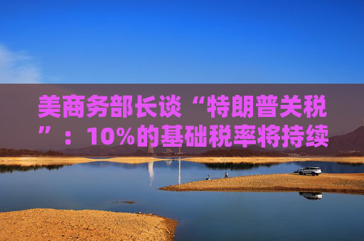 美商务部长谈“特朗普关税”：10%的基础税率将持续存在！