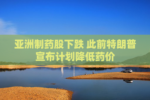 亚洲制药股下跌 此前特朗普宣布计划降低药价  第1张