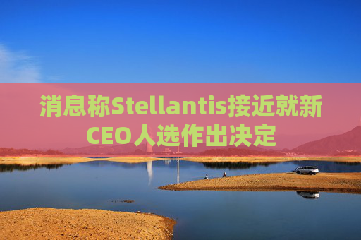 消息称Stellantis接近就新CEO人选作出决定