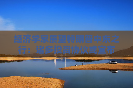 经济学家展望特朗普中东之行：诸多投资协议或宣布  第1张