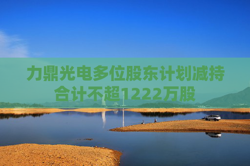 力鼎光电多位股东计划减持合计不超1222万股  第1张