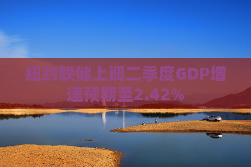 纽约联储上调二季度GDP增速预期至2.42%