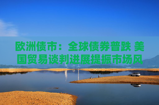 欧洲债市：全球债券普跌 美国贸易谈判进展提振市场风险偏好