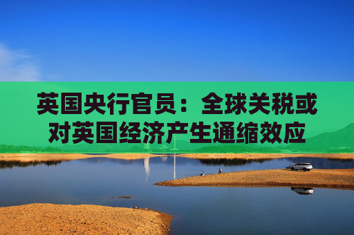 英国央行官员：全球关税或对英国经济产生通缩效应