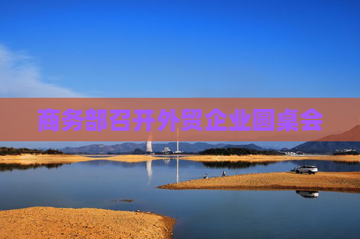 商务部召开外贸企业圆桌会