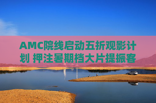 AMC院线启动五折观影计划 押注暑期档大片提振客流