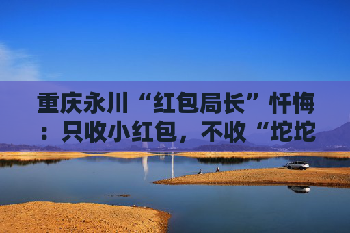 重庆永川“红包局长”忏悔：只收小红包，不收“坨坨钱”