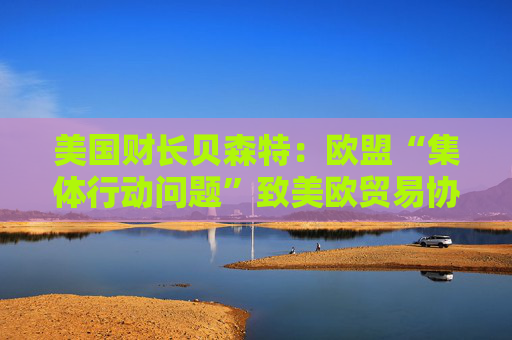 美国财长贝森特：欧盟“集体行动问题”致美欧贸易协议难速成