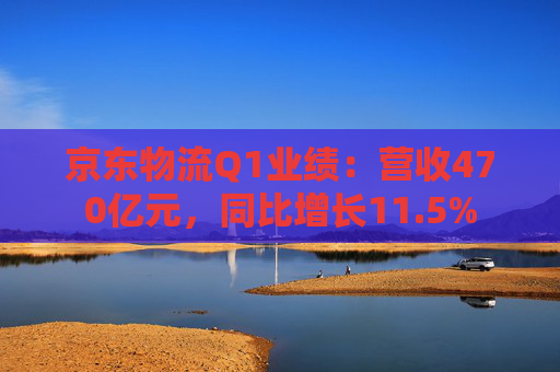 京东物流Q1业绩：营收470亿元，同比增长11.5%