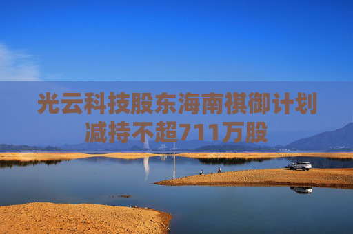 光云科技股东海南祺御计划减持不超711万股