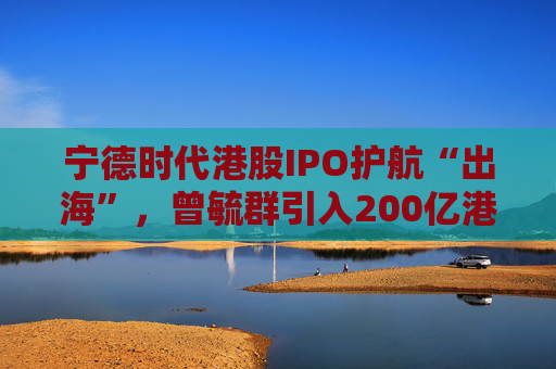 宁德时代港股IPO护航“出海”，曾毓群引入200亿港元豪华投资团、中石化和高瓴等领投