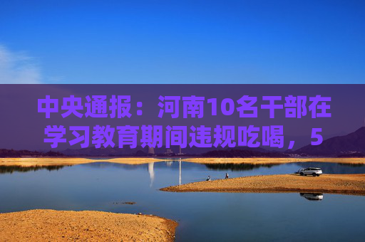 中央通报：河南10名干部在学习教育期间违规吃喝，5人共饮4瓶白酒，1人饮酒后当日下午死亡