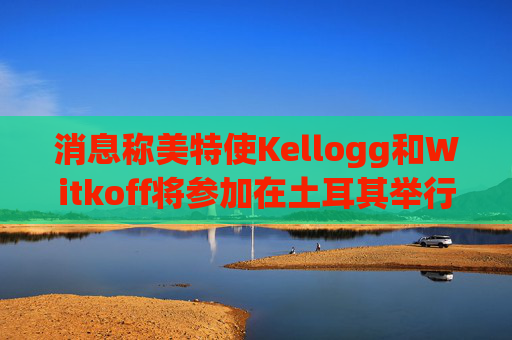 消息称美特使Kellogg和Witkoff将参加在土耳其举行的俄乌会谈  第1张