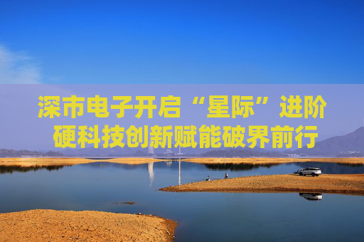 深市电子开启“星际”进阶 硬科技创新赋能破界前行