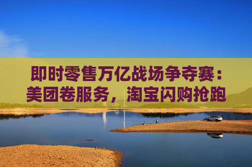 即时零售万亿战场争夺赛：美团卷服务，淘宝闪购抢跑千万订单量