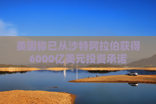 美国称已从沙特阿拉伯获得6000亿美元投资承诺