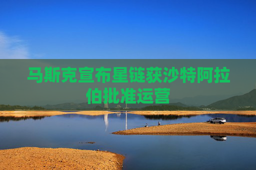 马斯克宣布星链获沙特阿拉伯批准运营
