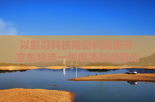 以前沿科技推动利润提升 京东物流一季度净利润同比增长13.4%