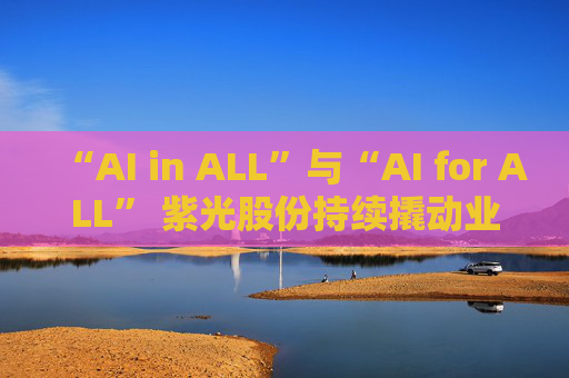 “AI in ALL”与“AI for ALL” 紫光股份持续撬动业绩增长飞轮