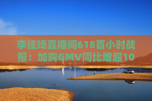 李佳琦直播间618首小时战报：加购GMV同比增超10%