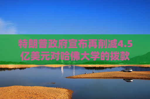 特朗普政府宣布再削减4.5亿美元对哈佛大学的拨款