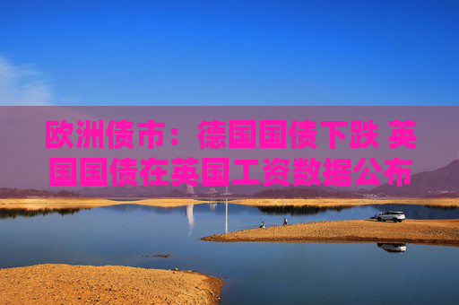 欧洲债市：德国国债下跌 英国国债在英国工资数据公布后涨跌互现