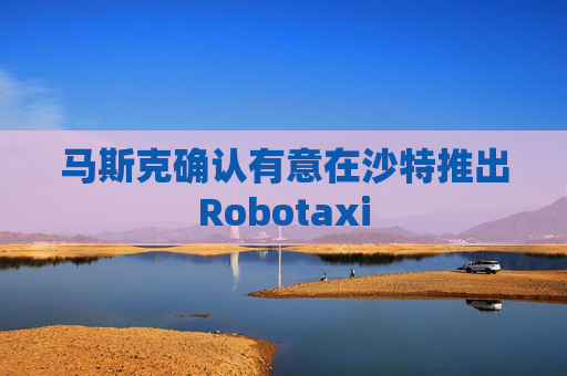 马斯克确认有意在沙特推出Robotaxi