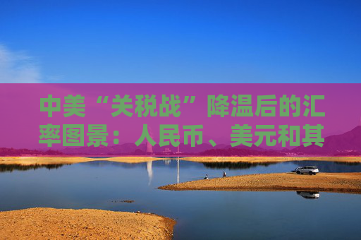 中美“关税战”降温后的汇率图景：人民币、美元和其他非美货币怎么走？