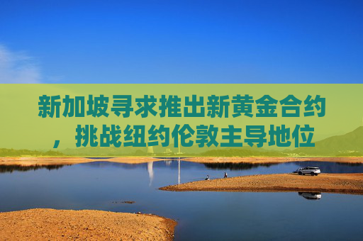 新加坡寻求推出新黄金合约，挑战纽约伦敦主导地位