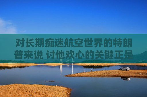 对长期痴迷航空世界的特朗普来说 讨他欢心的关键正是飞机