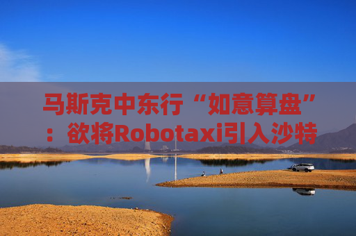 马斯克中东行“如意算盘”：欲将Robotaxi引入沙特！