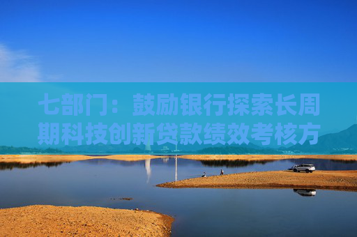 七部门：鼓励银行探索长周期科技创新贷款绩效考核方案