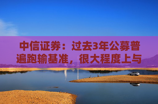 中信证券：过去3年公募普遍跑输基准，很大程度上与其低配银行股有关