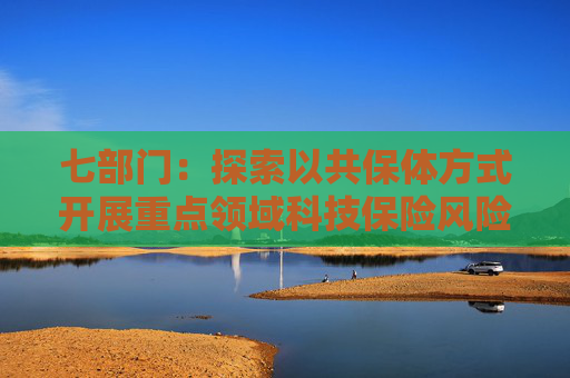 七部门：探索以共保体方式开展重点领域科技保险风险保障