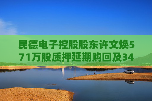 民德电子控股股东许文焕571万股质押延期购回及34万股补充质押