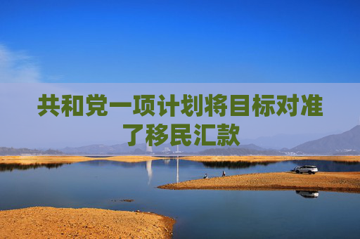 共和党一项计划将目标对准了移民汇款