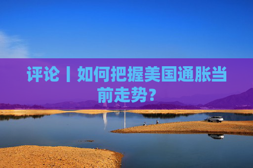 评论丨如何把握美国通胀当前走势？