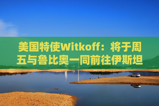 美国特使Witkoff：将于周五与鲁比奥一同前往伊斯坦布尔