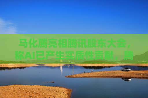 马化腾亮相腾讯股东大会，称AI已产生实质性贡献，腾讯一季度继续猛增AI投入