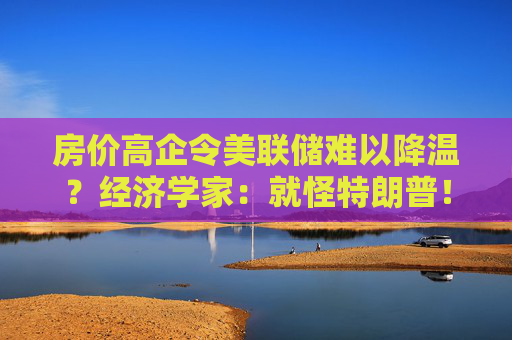 房价高企令美联储难以降温？经济学家：就怪特朗普！