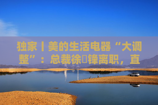 独家丨美的生活电器“大调整”：总裁徐旻锋离职，直营负责人加入京东家电