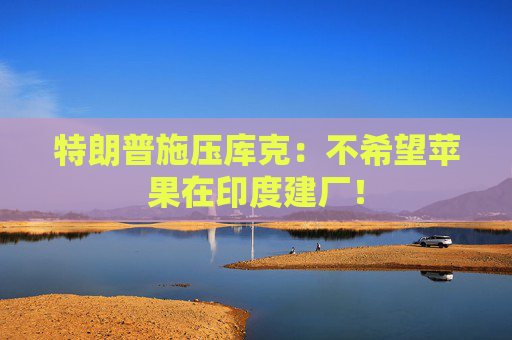 特朗普施压库克：不希望苹果在印度建厂！
