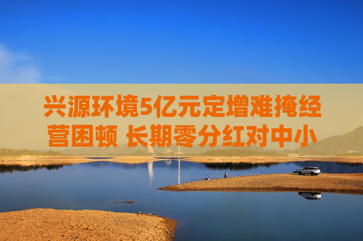 兴源环境5亿元定增难掩经营困顿 长期零分红对中小投资者缺乏回报 两位实控人先后离场